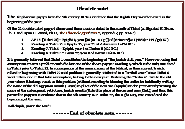 Text Box: - - - - - - Obsolete note! - - - - - -
The Elephantine papyri from the 5th century BCE is evidence that the Eighth Day was then used as the beginning of the year:
Of the 22 double dated papyri discovered there are four dated in the month of Tishri (cf. Sigfried H. Horn, Ph.D. and Lynn H. Wood, Ph.D., The Chronology of Ezra 7, Appendix, pp. 39-40:)
1.        AP 15. [Tishri 25] = Epiphi 6, year [30 (or 16 /gs)] of [Artaxerx]es I (435 (or 449 /gs) BC)
2.        Kraeling 4. Tishri 25 = Epiphi 25, year 31 of Artaxerxes 1 (434 BC.)
3.        Kraeling 7. Tishri = Epiphi, year 4 of Darius II (420 BC.)
4.        Kraeling 8. Tishri 6 = Payni 22, year 8 of Darius II (416 BC.)
It is generally believed that Tishri 1 constitutes the beginning of �the Jewish civil year.� However, using that assumption creates a problem with the last one of the above papyri: Kraeling 8, which is the only one dated in Tishri prior to Tishri 22. In consequence of the unawareness of the biblical, or then current Jewish, calendar beginning with Tishri 22 said problem is generally attributed to a �scribal error� since Tishri 6 would then, under that false assumption, belong to the new year. Restoring the �Tishri 6� date to the old year where it belongs resolves this problem (without resorting to blaming the scribe for habitually writing the name of the old Egyptian month (Payni) in place of the new one (Epiphi) or else prematurely writing the name of the subsequent, yet future, Jewish month (Tishri) in place of the current one (Elul,)) and thus this particular papyrus is evidence that in the 5th century BCE Tishri 22, the Eight Day, was considered the beginning of the year.
Hallelujah, praise the Lord!
- - - - - - End of obsolete note. - - - - - -
