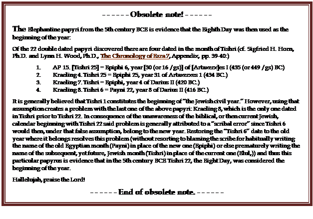 Text Box: - - - - - - Obsolete note! - - - - - -
The Elephantine papyri from the 5th century BCE is evidence that the Eighth Day was then used as the beginning of the year:
Of the 22 double dated papyri discovered there are four dated in the month of Tishri (cf. Sigfried H. Horn, Ph.D. and Lynn H. Wood, Ph.D., The Chronology of Ezra 7, Appendix, pp. 39-40:)
1.        AP 15. [Tishri 25] = Epiphi 6, year [30 (or 16 /gs)] of [Artaxerx]es I (435 (or 449 /gs) BC)
2.        Kraeling 4. Tishri 25 = Epiphi 25, year 31 of Artaxerxes 1 (434 BC.)
3.        Kraeling 7. Tishri = Epiphi, year 4 of Darius II (420 BC.)
4.        Kraeling 8. Tishri 6 = Payni 22, year 8 of Darius II (416 BC.)
It is generally believed that Tishri 1 constitutes the beginning of �the Jewish civil year.� However, using that assumption creates a problem with the last one of the above papyri: Kraeling 8, which is the only one dated in Tishri prior to Tishri 22. In consequence of the unawareness of the biblical, or then current Jewish, calendar beginning with Tishri 22 said problem is generally attributed to a �scribal error� since Tishri 6 would then, under that false assumption, belong to the new year. Restoring the �Tishri 6� date to the old year where it belongs resolves this problem (without resorting to blaming the scribe for habitually writing the name of the old Egyptian month (Payni) in place of the new one (Epiphi) or else prematurely writing the name of the subsequent, yet future, Jewish month (Tishri) in place of the current one (Elul,)) and thus this particular papyrus is evidence that in the 5th century BCE Tishri 22, the Eight Day, was considered the beginning of the year.
Hallelujah, praise the Lord!
- - - - - - End of obsolete note. - - - - - -
